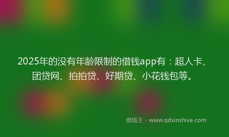 2025年的没有年龄限制的借钱app有：超人卡、团贷网、拍拍贷、好期贷、小花钱包等。