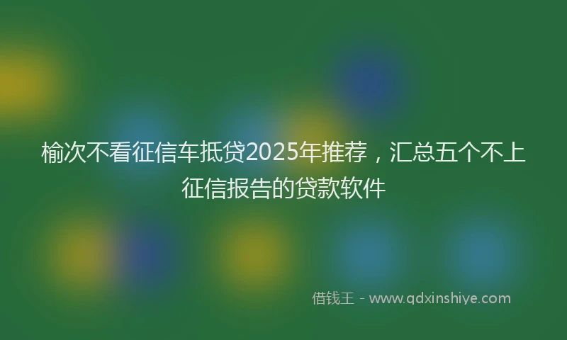 榆次不看征信车抵贷2025年推荐，汇总五个不上征信报告的贷款软件