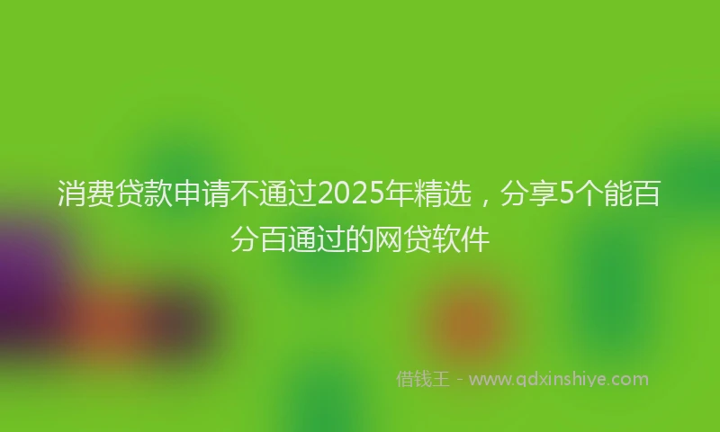 消费贷款申请不通过2025年精选，分享5个能百分百通过的网贷软件