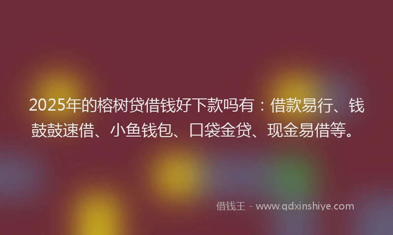 2025年的榕树贷借钱好下款吗有：借款易行、钱鼓鼓速借、小鱼钱包、口袋金贷、现金易借等。