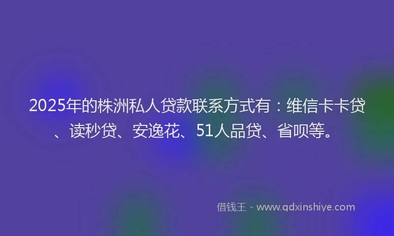 2025年的株洲私人贷款联系方式有：维信卡卡贷、读秒贷、安逸花、51人品贷、省呗等。