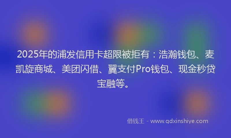 2025年的浦发信用卡超限被拒有：浩瀚钱包、麦凯旋商城、美团闪借、翼支付Pro钱包、现金秒贷宝融等。