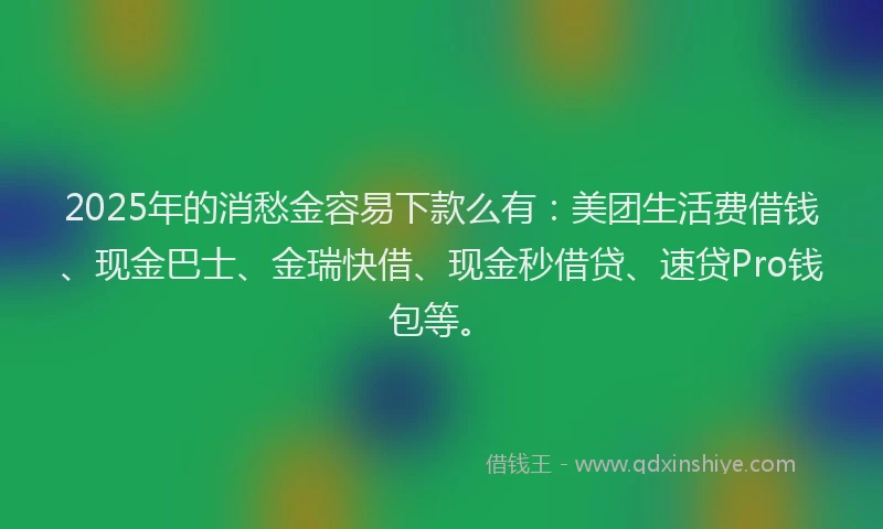 2025年的消愁金容易下款么有：美团生活费借钱、现金巴士、金瑞快借、现金秒借贷、速贷Pro钱包等。