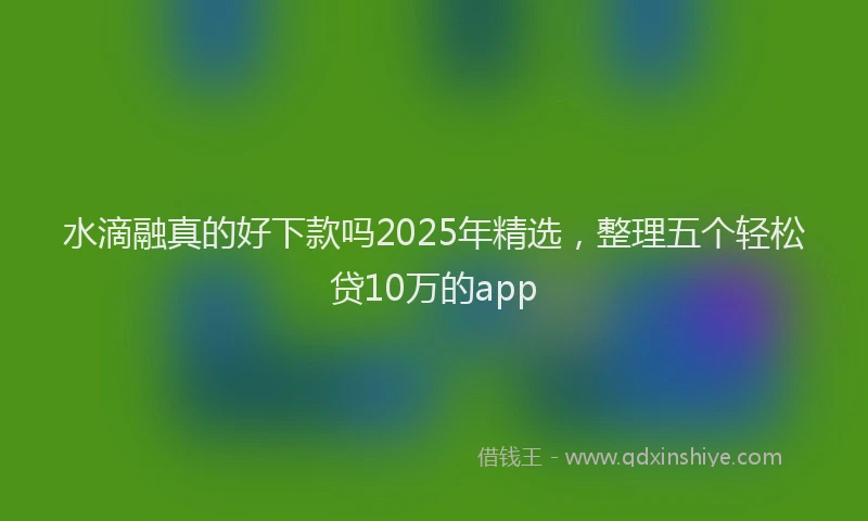 水滴融真的好下款吗2025年精选，整理五个轻松贷10万的app