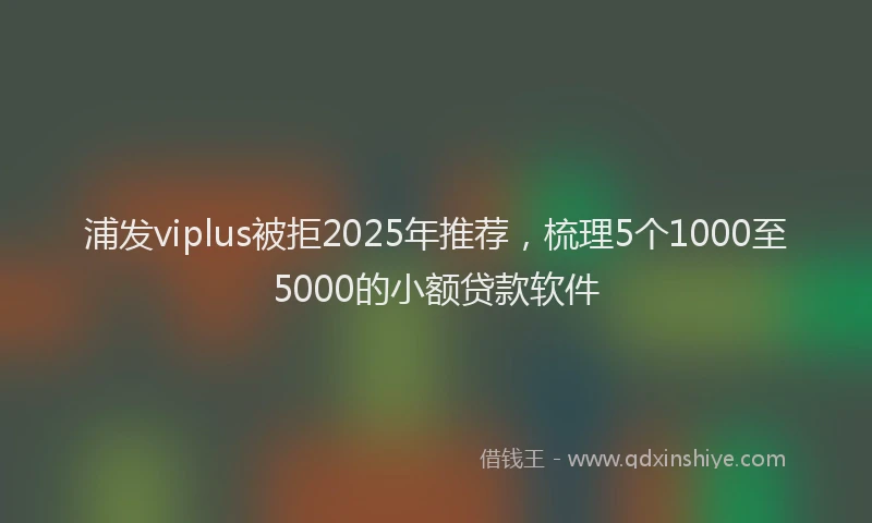 浦发viplus被拒2025年推荐，梳理5个1000至5000的小额贷款软件