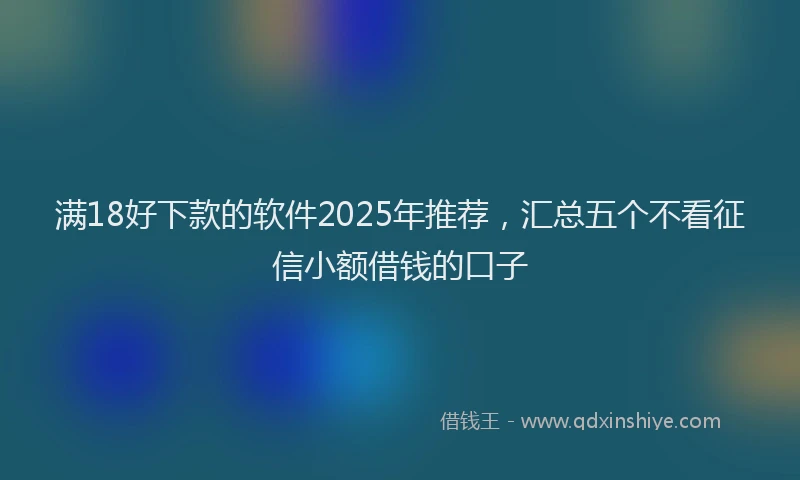 满18好下款的软件2025年推荐，汇总五个不看征信小额借钱的口子