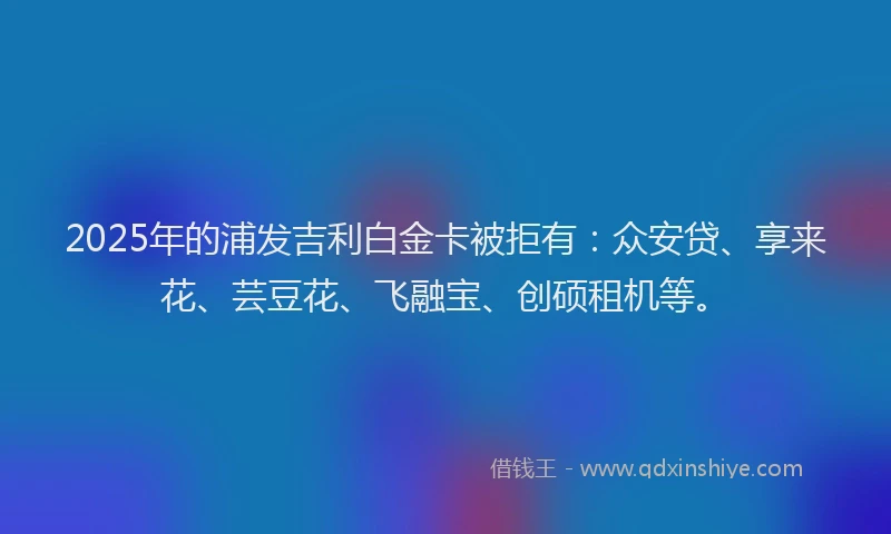 2025年的浦发吉利白金卡被拒有：众安贷、享来花、芸豆花、飞融宝、创硕租机等。