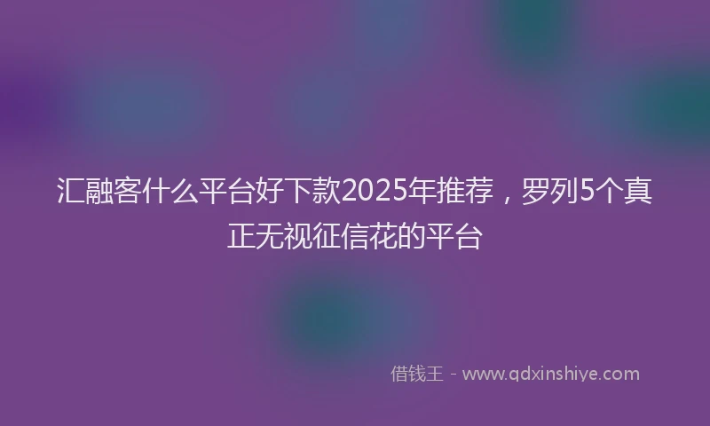 汇融客什么平台好下款2025年推荐，罗列5个真正无视征信花的平台