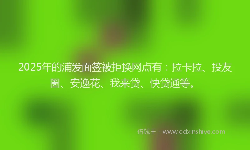 2025年的浦发面签被拒换网点有：拉卡拉、投友圈、安逸花、我来贷、快贷通等。