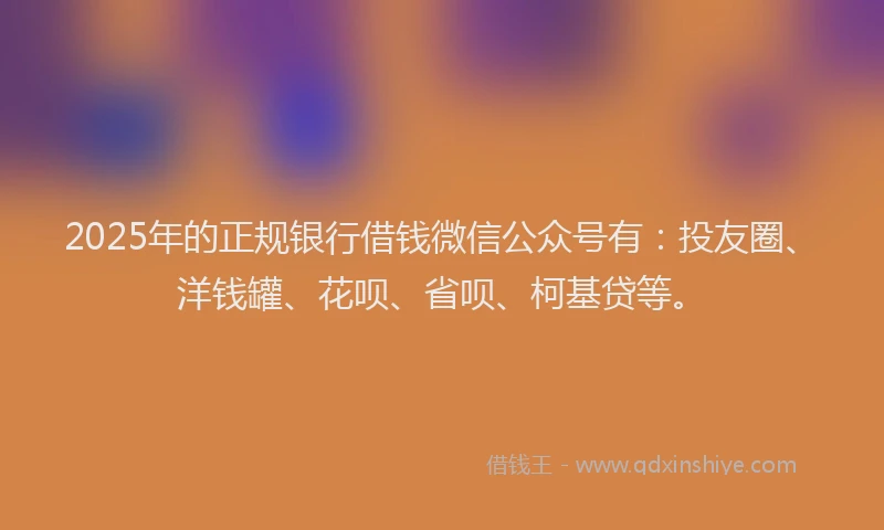 2025年的正规银行借钱微信公众号有：投友圈、洋钱罐、花呗、省呗、柯基贷等。