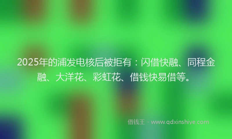 2025年的浦发电核后被拒有：闪借快融、同程金融、大洋花、彩虹花、借钱快易借等。
