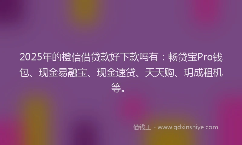 2025年的橙信借贷款好下款吗有：畅贷宝Pro钱包、现金易融宝、现金速贷、天天购、玥成租机等。