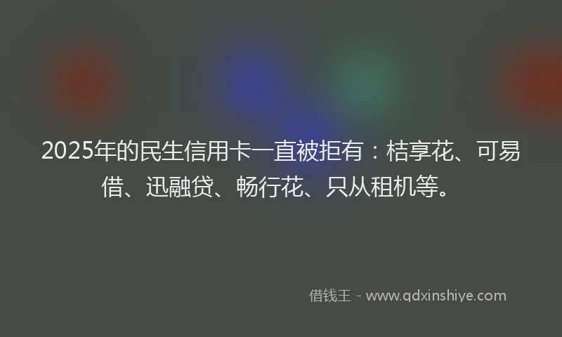 2025年的民生信用卡一直被拒有：桔享花、可易借、迅融贷、畅行花、只从租机等。