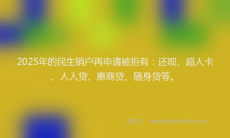 2025年的民生销户再申请被拒有：还呗、超人卡、人人贷、惠商贷、随身贷等。