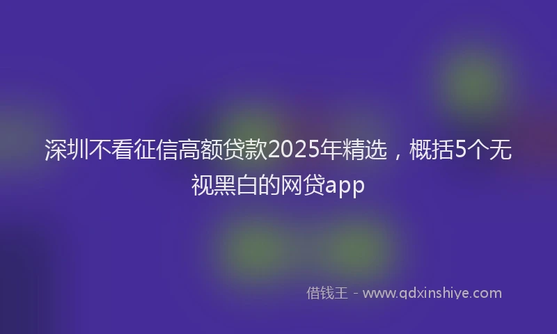 深圳不看征信高额贷款2025年精选，概括5个无视黑白的网贷app