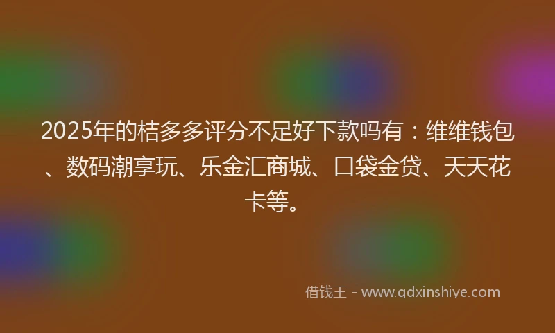 2025年的桔多多评分不足好下款吗有：维维钱包、数码潮享玩、乐金汇商城、口袋金贷、天天花卡等。