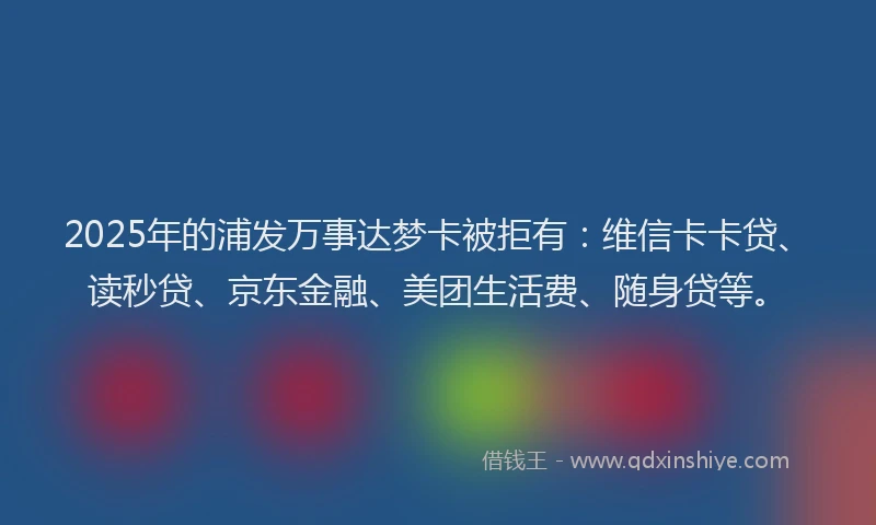2025年的浦发万事达梦卡被拒有:维信卡卡贷、读秒贷、京东金融、美团生活费、随身贷等。