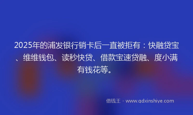 2025年的浦发银行销卡后一直被拒有:快融贷宝、维维钱包、读秒快贷、借款宝速贷融、度小满有钱花等。