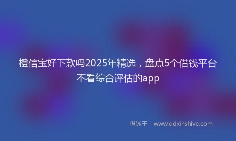 橙信宝好下款吗2025年精选，盘点5个借钱平台不看综合评估的app