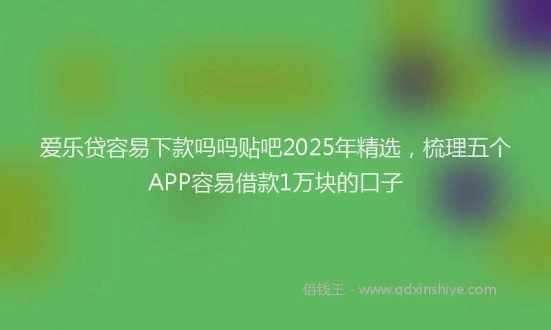 爱乐贷容易下款吗吗贴吧2025年精选，梳理五个APP容易借款1万块的口子