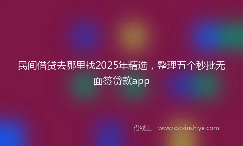 民间借贷去哪里找2025年精选，整理五个秒批无面签贷款app