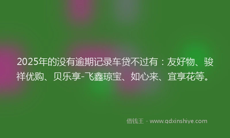 2025年的没有逾期记录车贷不过有：友好物、骏祥优购、贝乐享-飞鑫琼宝、如心来、宜享花等。