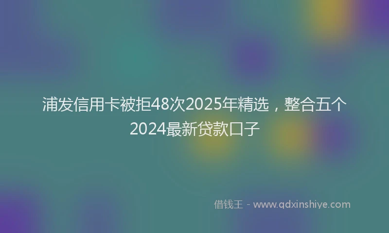 浦发信用卡被拒48次2025年精选，整合五个2024最新贷款口子