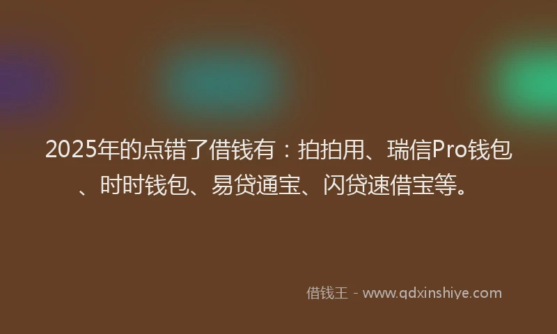 2025年的点错了借钱有：拍拍用、瑞信Pro钱包、时时钱包、易贷通宝、闪贷速借宝等。