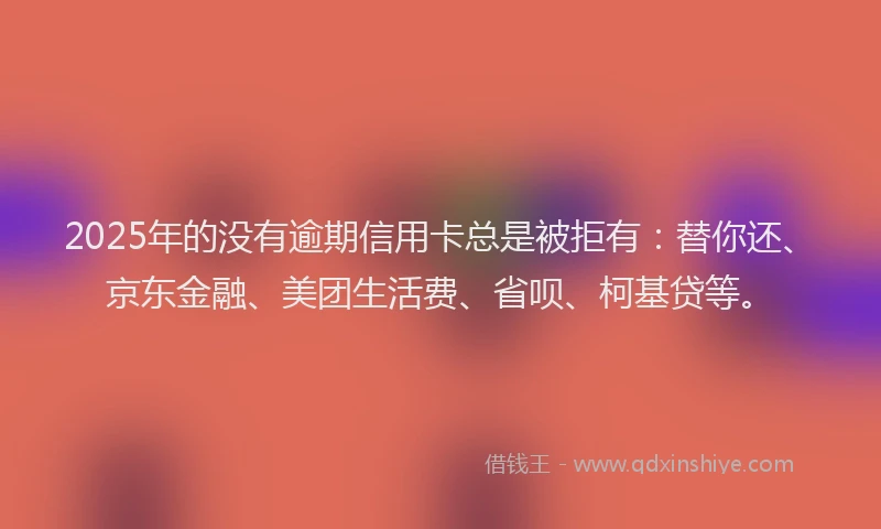 2025年的没有逾期信用卡总是被拒有：替你还、京东金融、美团生活费、省呗、柯基贷等。