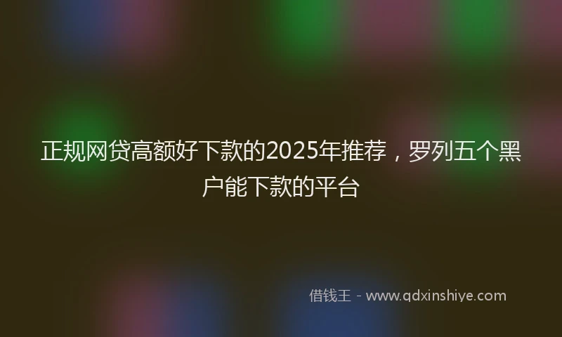 正规网贷高额好下款的2025年推荐，罗列五个黑户能下款的平台