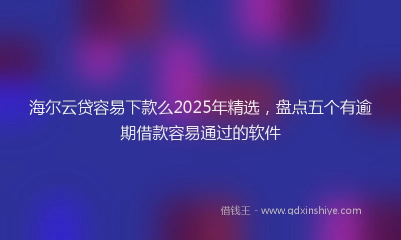 海尔云贷容易下款么2025年精选，盘点五个有逾期借款容易通过的软件