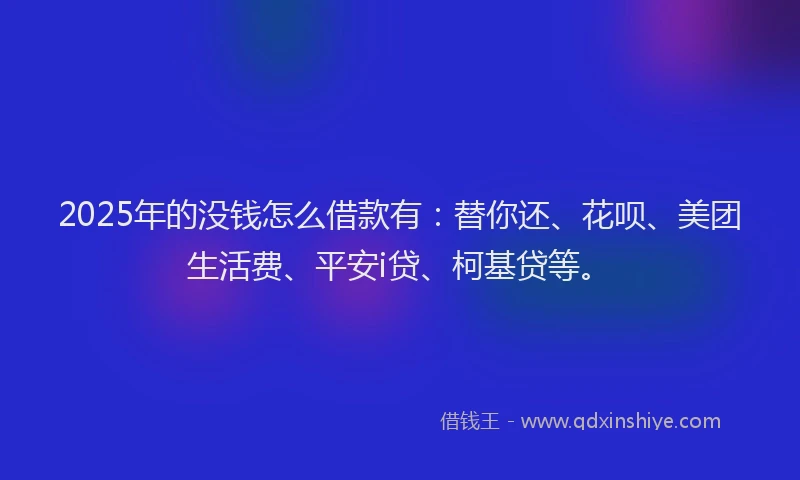 2025年的没钱怎么借款有：替你还、花呗、美团生活费、平安i贷、柯基贷等。