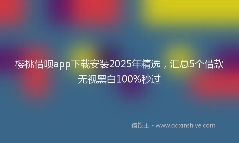 樱桃借呗app下载安装2025年精选，汇总5个借款无视黑白100%秒过
