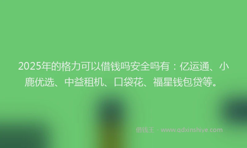 2025年的格力可以借钱吗安全吗有：亿运通、小鹿优选、中益租机、口袋花、福星钱包贷等。