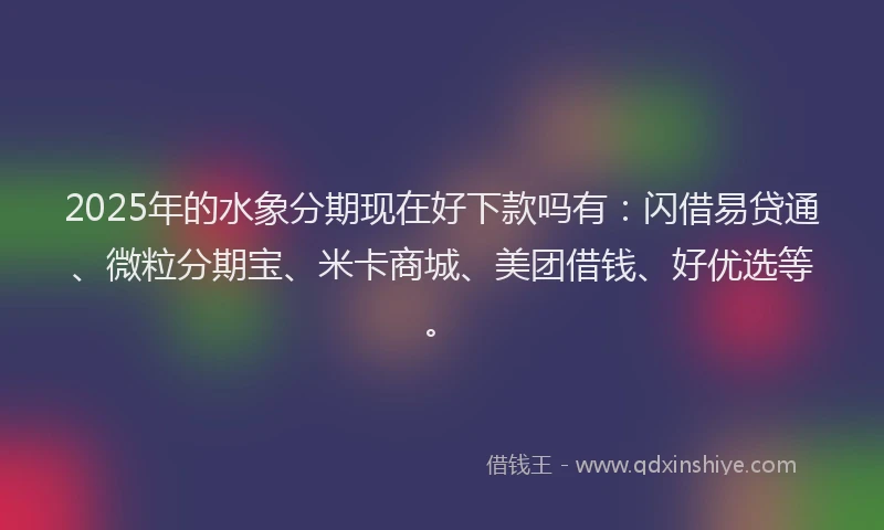 2025年的水象分期现在好下款吗有：闪借易贷通、微粒分期宝、米卡商城、美团借钱、好优选等。