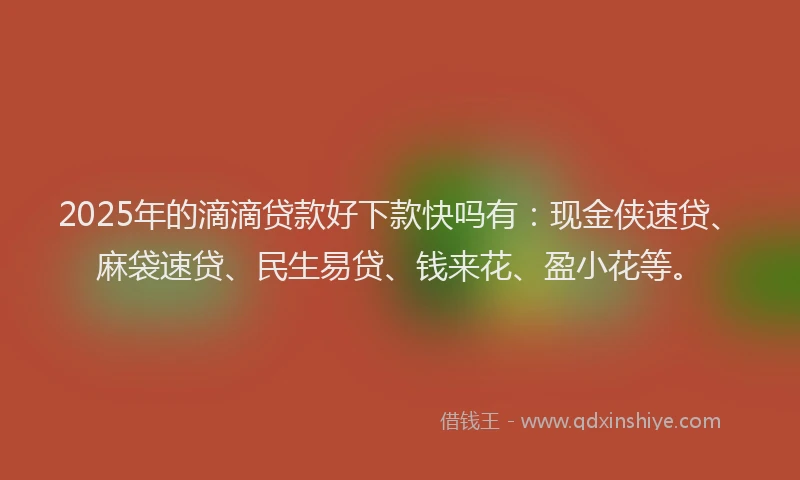 2025年的滴滴贷款好下款快吗有：现金侠速贷、麻袋速贷、民生易贷、钱来花、盈小花等。