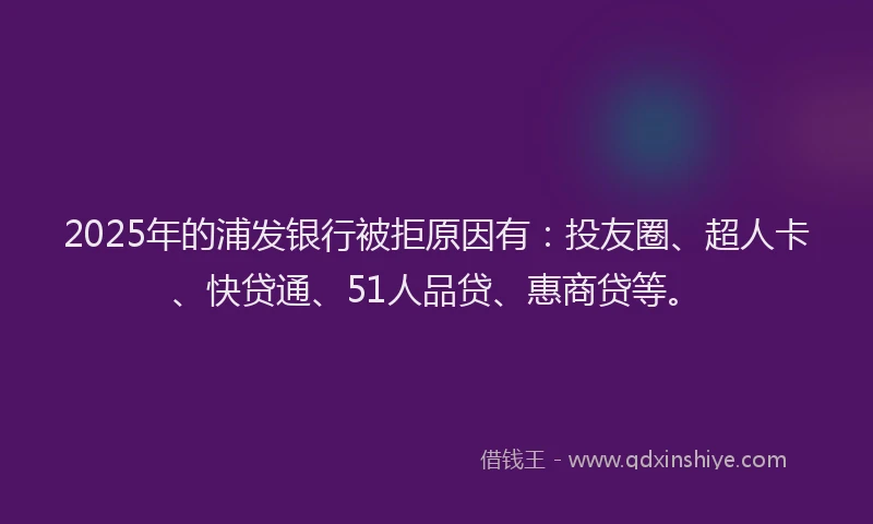 2025年的浦发银行被拒原因有：投友圈、超人卡、快贷通、51人品贷、惠商贷等。