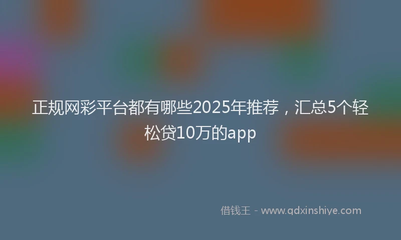 正规网彩平台都有哪些2025年推荐，汇总5个轻松贷10万的app