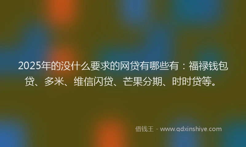 2025年的没什么要求的网贷有哪些有：福禄钱包贷、多米、维信闪贷、芒果分期、时时贷等。