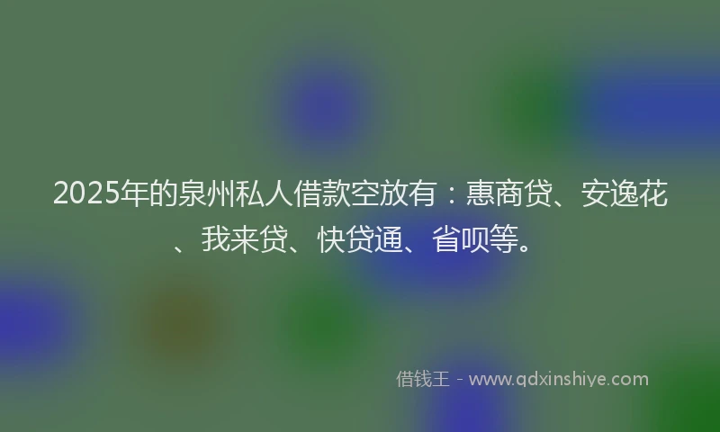 2025年的泉州私人借款空放有：惠商贷、安逸花、我来贷、快贷通、省呗等。