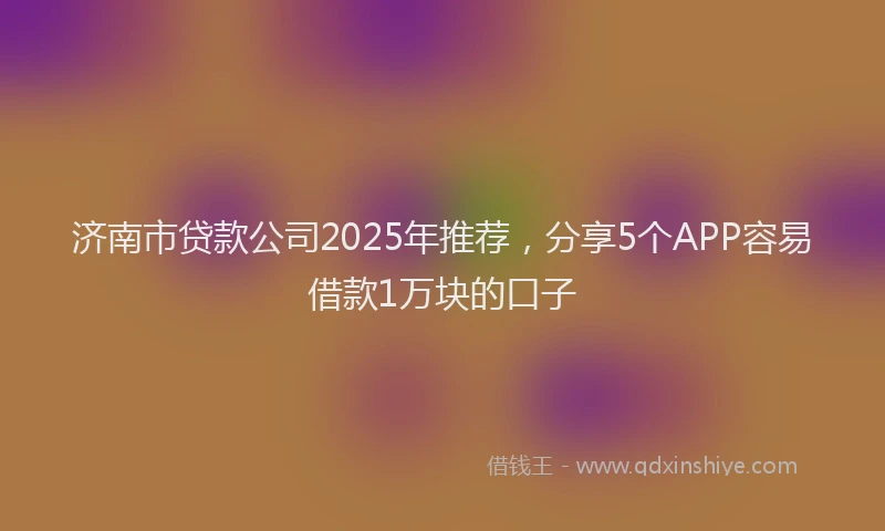 济南市贷款公司2025年推荐，分享5个APP容易借款1万块的口子