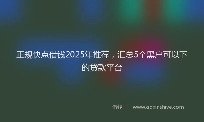 正规快点借钱2025年推荐，汇总5个黑户可以下的贷款平台