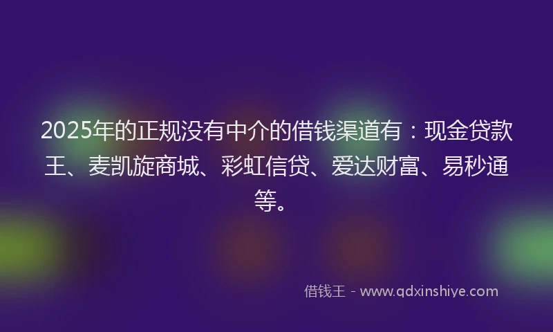 2025年的正规没有中介的借钱渠道有：现金贷款王、麦凯旋商城、彩虹信贷、爱达财富、易秒通等。