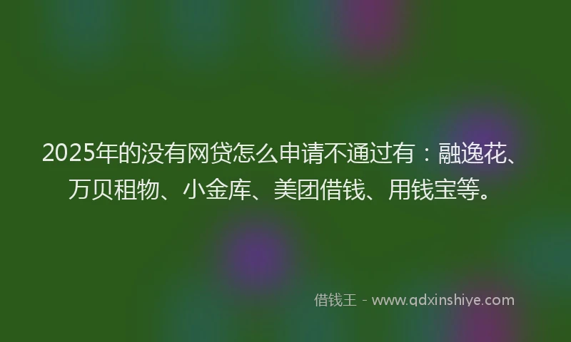 2025年的没有网贷怎么申请不通过有：融逸花、万贝租物、小金库、美团借钱、用钱宝等。