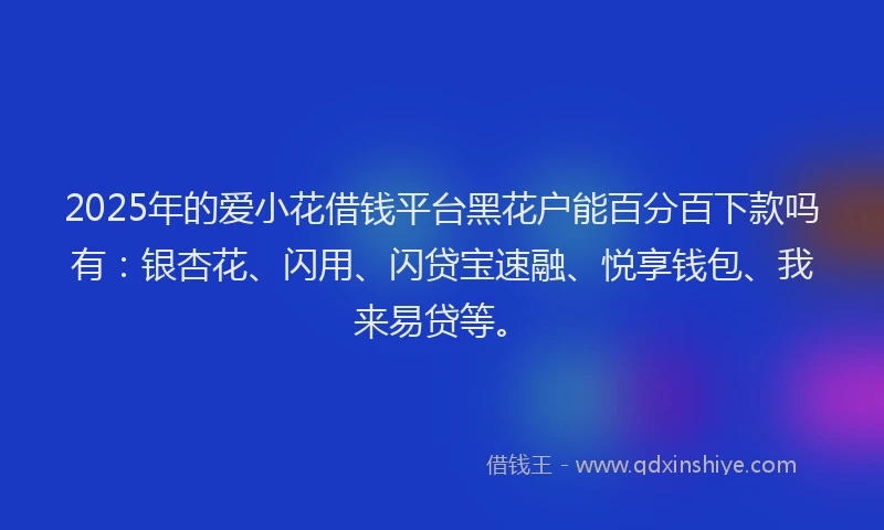 2025年的爱小花借钱平台黑花户能百分百下款吗有：银杏花、闪用、闪贷宝速融、悦享钱包、我来易贷等。