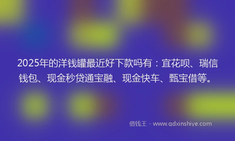 2025年的洋钱罐最近好下款吗有：宜花呗、瑞信钱包、现金秒贷通宝融、现金快车、甄宝借等。