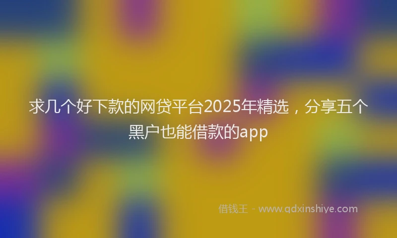 求几个好下款的网贷平台2025年精选，分享五个黑户也能借款的app