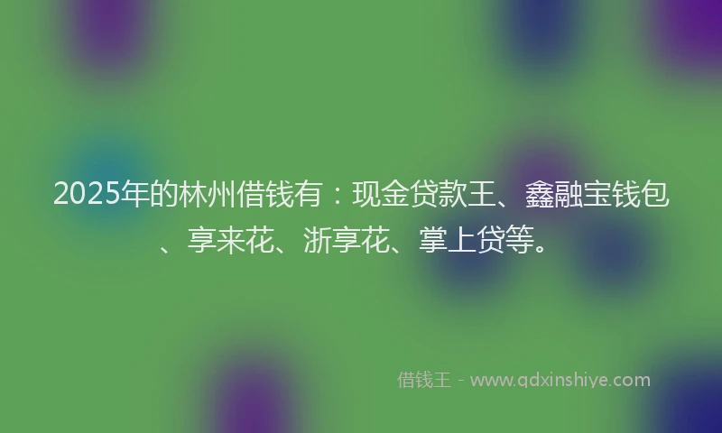 2025年的林州借钱有：现金贷款王、鑫融宝钱包、享来花、浙享花、掌上贷等。