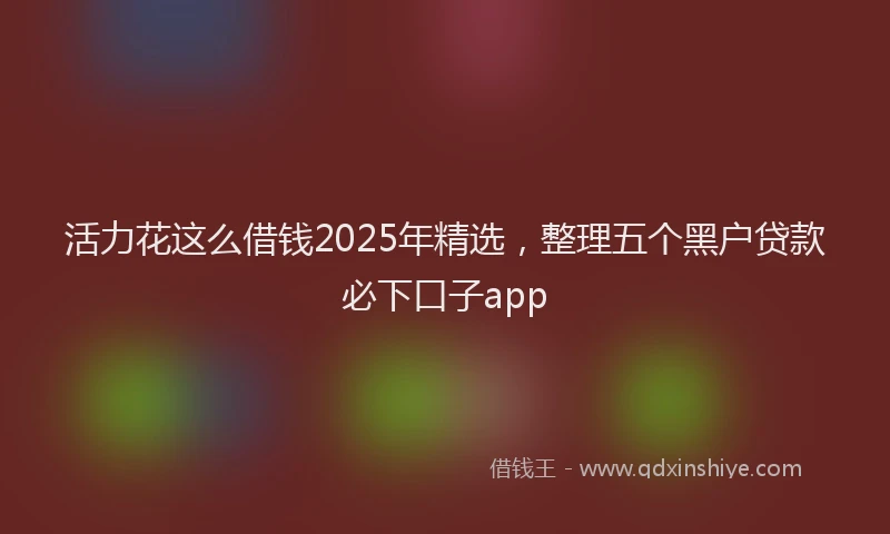 活力花这么借钱2025年精选，整理五个黑户贷款必下口子app