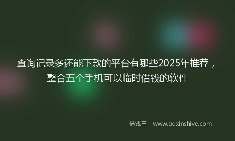 查询记录多还能下款的平台有哪些2025年推荐，整合五个手机可以临时借钱的软件